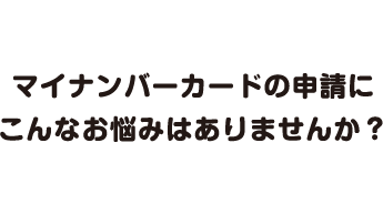 マイナンバーカードの申請にこんなお悩みはありませんか？